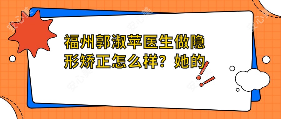福州郭淑苹医生做隐形矫正怎么样?她的正畸技术有哪些特色?