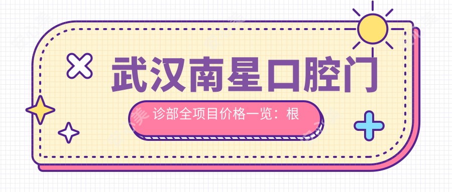 武汉南星口腔门诊部全项目价格一览:根管治疗到种植牙,半口全口矫正均有价