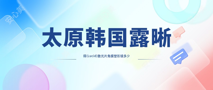 太原韩国露晰得(Lucid)散光片角膜塑形镜多少钱?2025年详细韩国露晰得(Lucid)散光片角膜塑形镜收费表