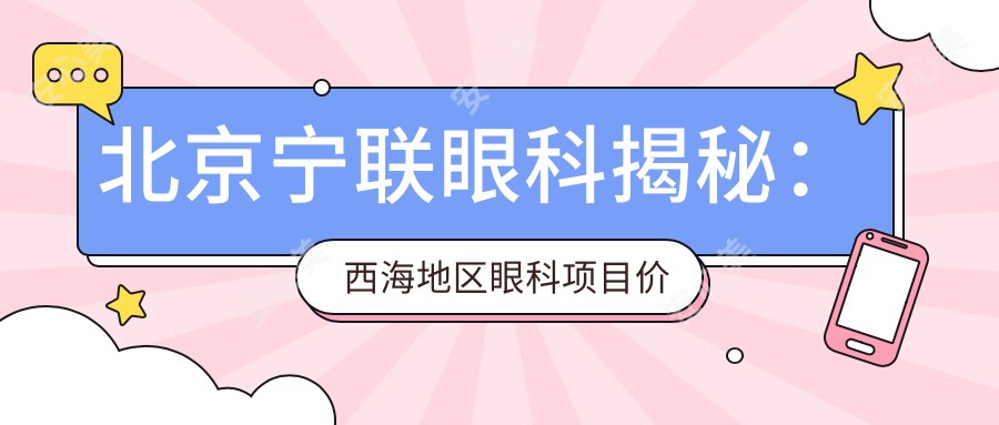 北京宁联眼科揭秘:西海地区眼科项目价格全览,近视矫正&白内障手术等你来挑