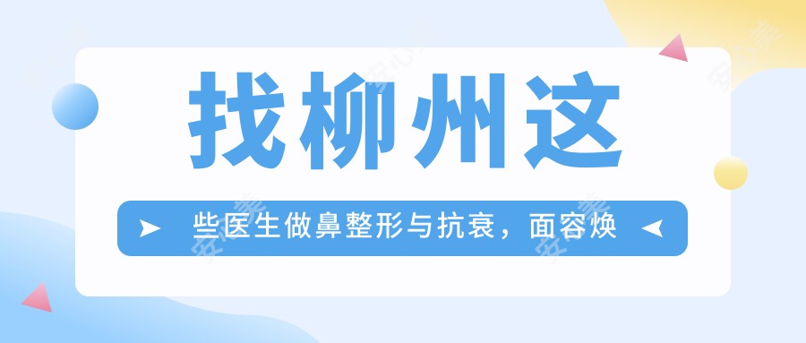 找柳州这些医生做鼻整形与抗衰，面容焕新有确保