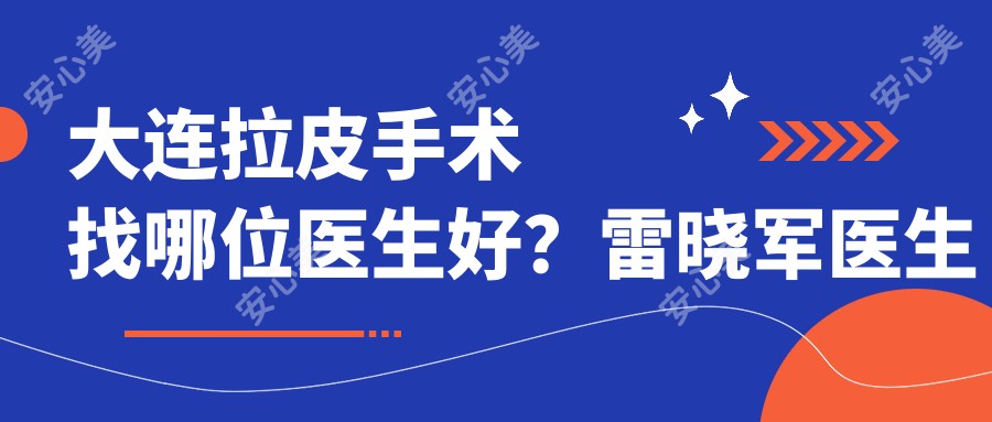 大连拉皮手术找哪位医生好?雷晓军医生技术精细,术后自然!附详细介绍及大连市友谊医院预约方式