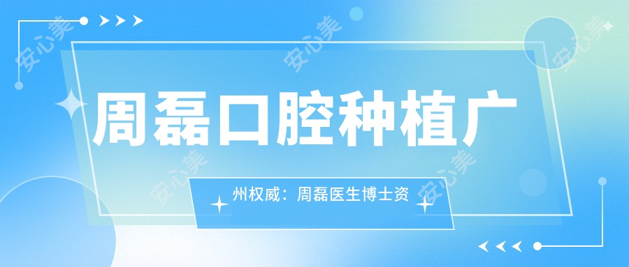 周磊口腔种植广州有名：周磊医生博士资历+30年临床经验，天河区种植牙优选