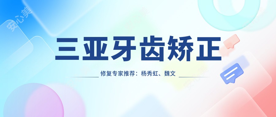 三亚牙齿矫正修复医生推荐:杨秀虹、魏文龙、张福湖,擅长隐形矫正、根管治疗、人工种植
