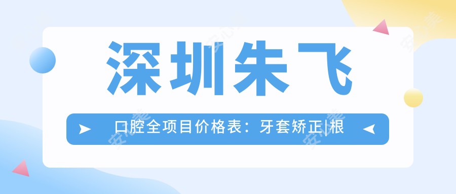 深圳朱飞口腔全项目价格表:牙套矫正|根管治疗|全瓷牙修复费用详列,种植牙实惠+牙齿美白超值