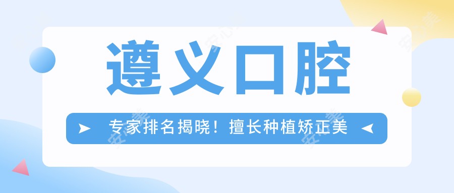 遵义口腔医生排名揭晓!擅长种植矫正美容,价格地址一网打尽!