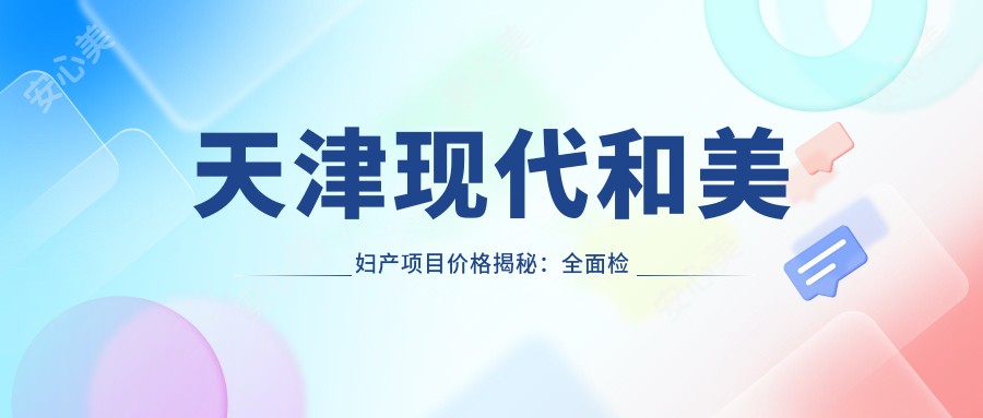 天津现代和美妇产项目价格揭秘：多面检查仅需99起！