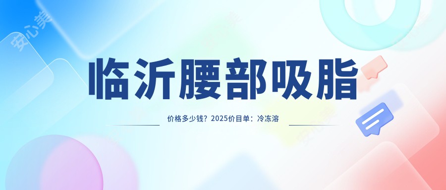 临沂腰部吸脂价格多少钱?2025价目单:冷冻溶脂瘦腰部4300元起、水动力吸脂瘦腰4300元起