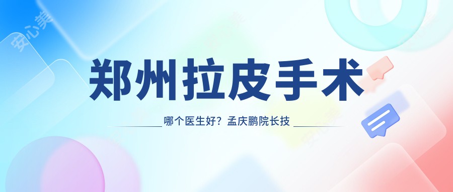 郑州拉皮手术哪个医生好?孟庆鹏院长技术精细,自然无痕!附医生介绍及医院预约方式