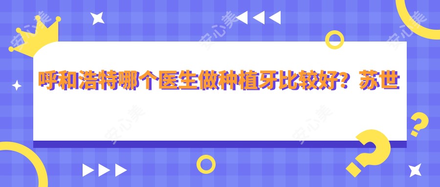 呼和浩特哪个医生做种植牙比较好?苏世平医生经验比较丰富,技术优质!附介绍,医院预约方式