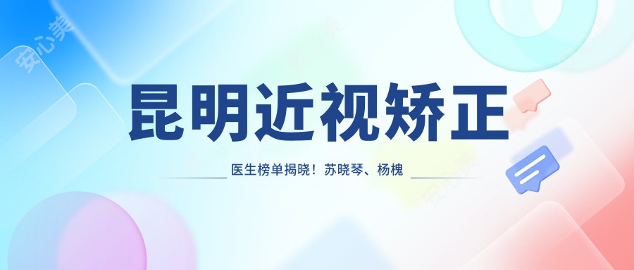 昆明近视矫正医生榜单揭晓!苏晓琴、杨槐和正强技术受赞誉!