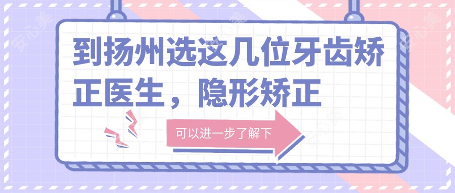 到扬州选这几位牙齿矫正医生,隐形矫正疗效让人称赞