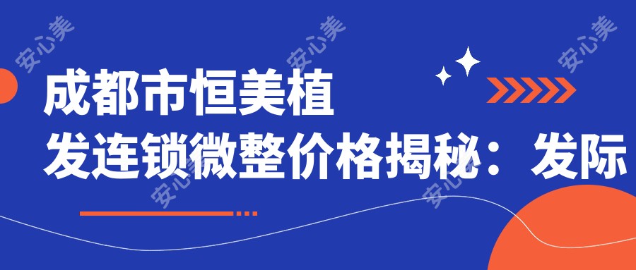 成都市恒美植发连锁微整价格揭秘:发际线调整1W+ 头顶加密2W+ 疤痕植发1.5W+