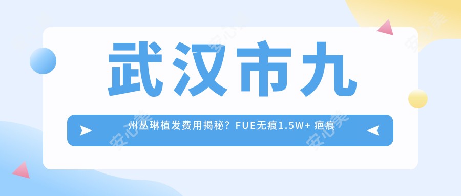武汉市九州丛琳植发费用揭秘?FUE无痕1.5W+ 疤痕种植2W+ 发际线调整1.2W+