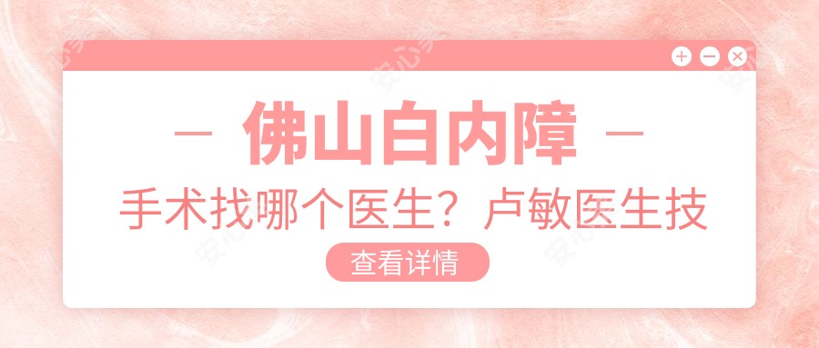 佛山白内障手术找哪个医生?卢敏医生技术精细,晶体植入!附医院预约指南