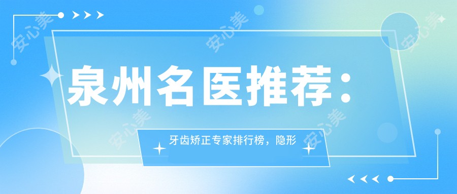 泉州名医推荐:牙齿矫正医生排行榜,隐形矫正与修复优选医生参考