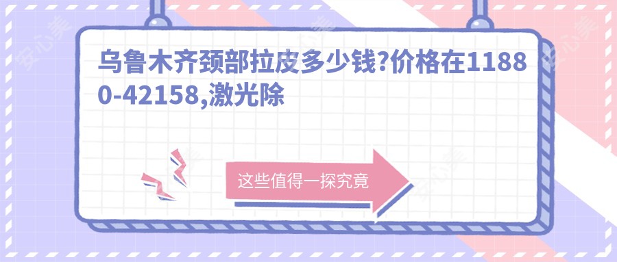 乌鲁木齐颈部拉皮多少钱?价格在11880-42158,激光除颈纹2.7千-1万