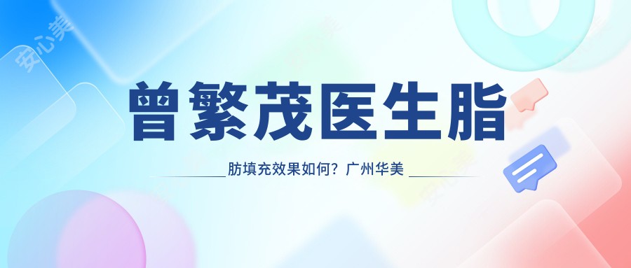 曾繁茂医生脂肪填充疗效如何?广州华美整形医生信息一览