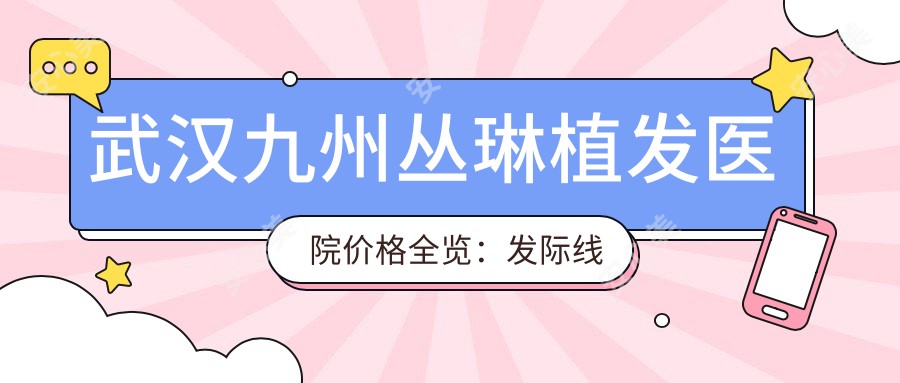 武汉九州丛琳植发医院价格全览:发际线调整|FUT|FUE植发|疤痕修复2800+起,无痕方案详询