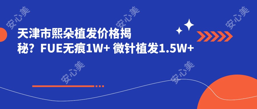 天津市熙朵植发价格揭秘?FUE无痕1W+ 微针植发1.5W+ 头顶加密2W+