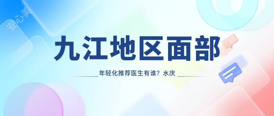 九江地区面部年轻化推荐医生有谁?水庆付、肖梁等医生备受推崇