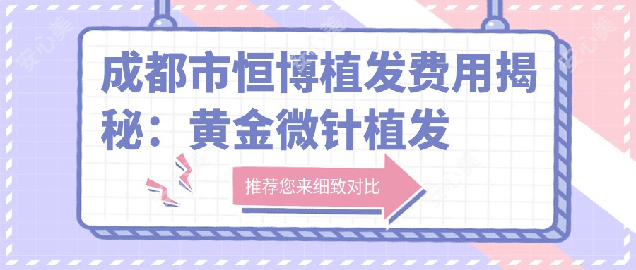 成都市恒博植发费用揭秘:黄金微针植发多少钱?FUE技术近2W/FUT技术1W5/艺术种植3W起