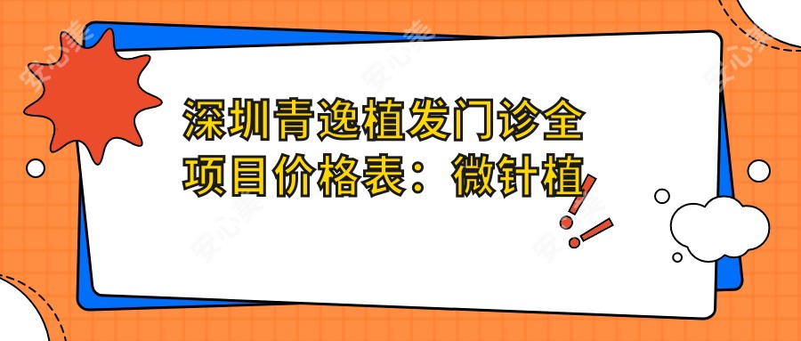 深圳青逸植发门诊全项目价格表:微针植发|发际线调整|FUE技术|植眉详解,费用透明一览