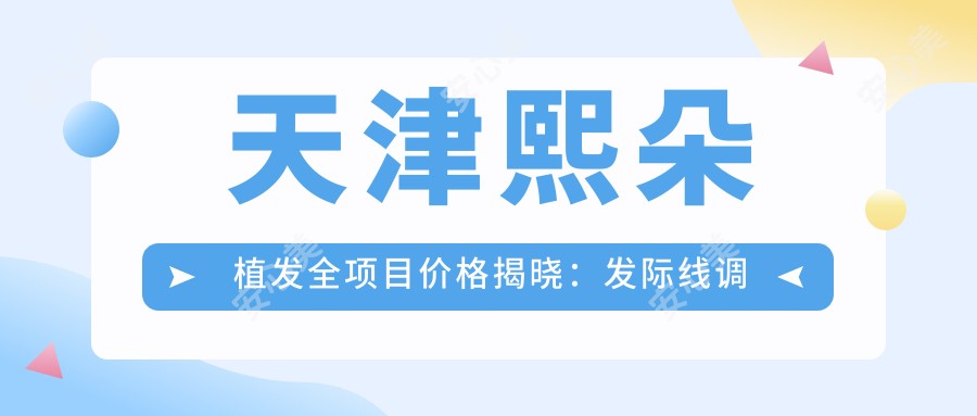 天津熙朵植发全项目价格揭晓:发际线调整8K元起,头顶加密1.2W元起,植发修复1.5W元起