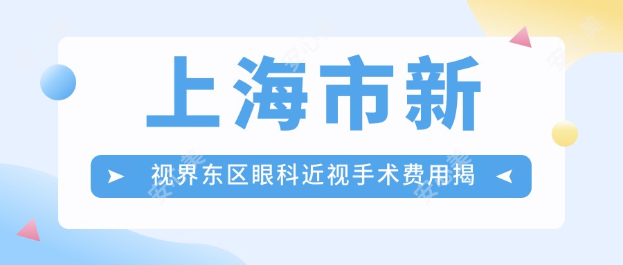 上海市新视界东区眼科近视手术费用揭秘?全飞秒亲民价1W+ 半飞秒精选1.5W+ ICL晶体植入2.5W+