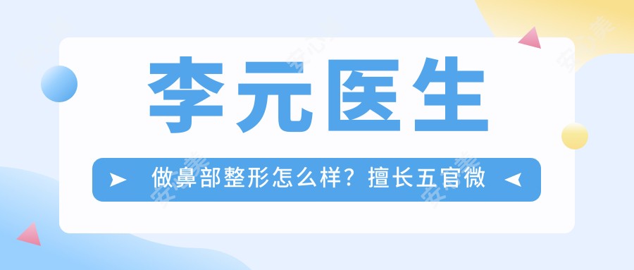 李元医生做鼻部整形怎么样?擅长五官微精整形与韩系假体丰胸