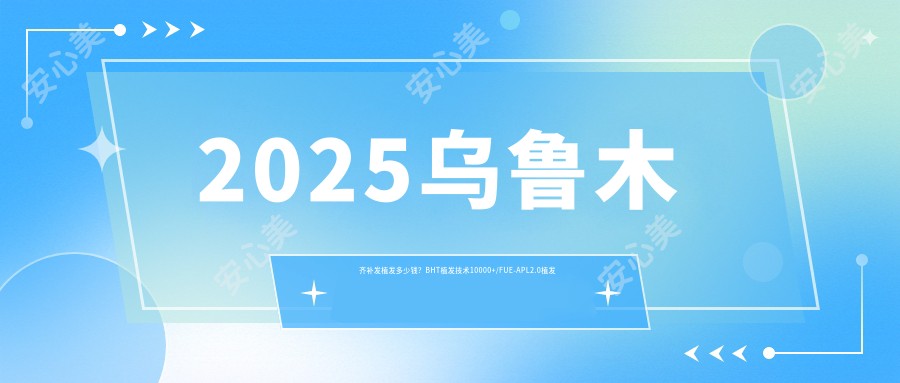 2025乌鲁木齐补发植发多少钱？BHT植发技术10000+/FUE-APL2.0植发技术10000+/发际线植发4500+
