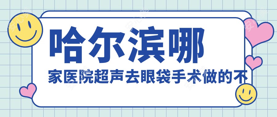 哈尔滨哪家医院超声去眼袋手术做的不错？新版哈尔滨超声去眼袋排名排名10医院发布