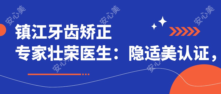镇江牙齿矫正医生壮荣医生:隐适美认证,专攻青少年及成人正畸