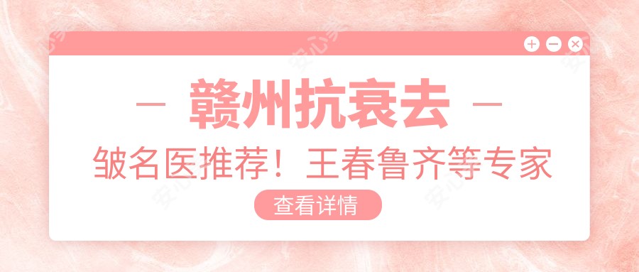 赣州抗衰去皱名医推荐!王春鲁齐等医生技术精细,口碑优良!