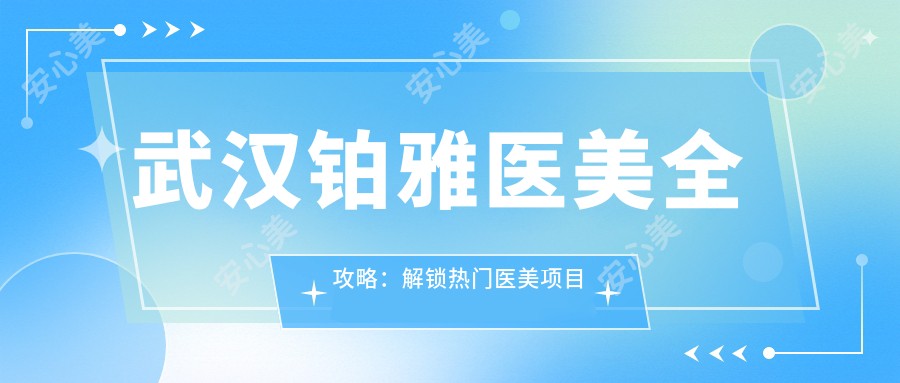 武汉铂雅医美全攻略：解锁热门医美项目价格表，变好看不迷茫！