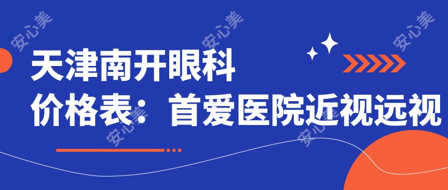 天津南开眼科价格表:首爱医院近视远视矫正+白内障手术+晶体植入全攻略