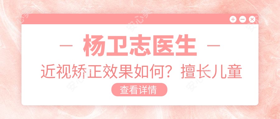 杨卫志医生近视矫正疗效如何?擅长儿童近视治疗与散光远视矫正