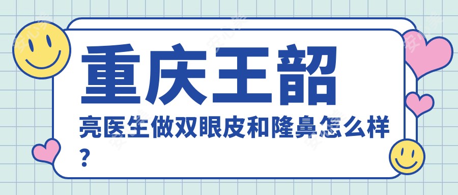 重庆王韶亮医生做双眼皮和隆鼻怎么样?技术细腻自然,附新桥医院预约方式