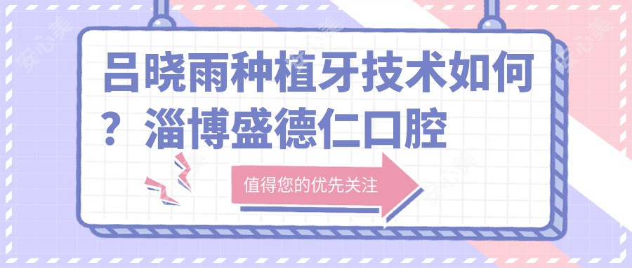 吕晓雨种植牙技术如何?淄博盛德仁口腔医生信息解析