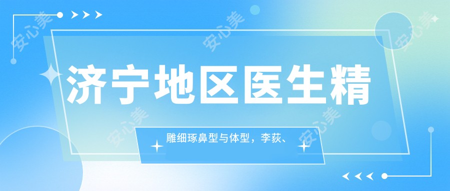 济宁地区医生微雕细琢鼻型与体型,李荻、李鹰、尹康等医生备受推崇
