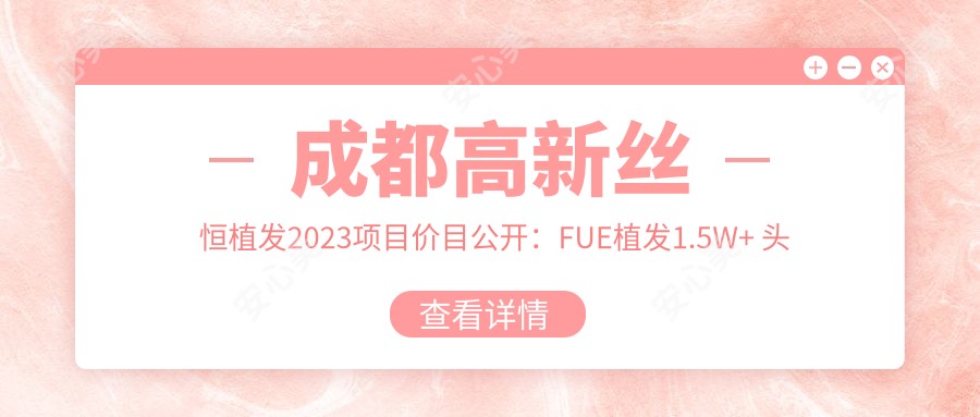 成都高新丝恒植发2023项目价目公开:FUE植发1.5W+ 头顶加密2W+ 发际线调整1.2W+