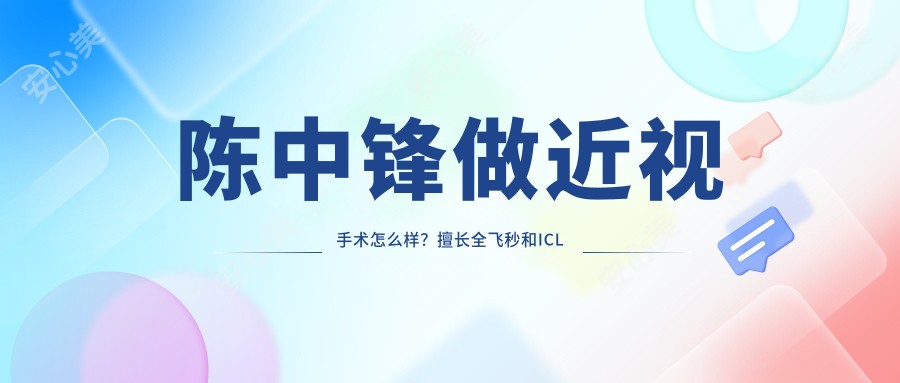 陈中锋做近视手术怎么样?擅长全飞秒和ICL晶体植入,技术稳口碑好