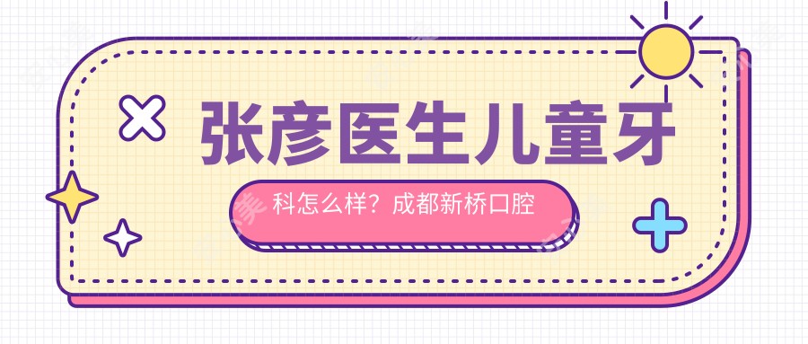 张彦医生儿童牙科怎么样?成都新桥口腔医院医生信息一览