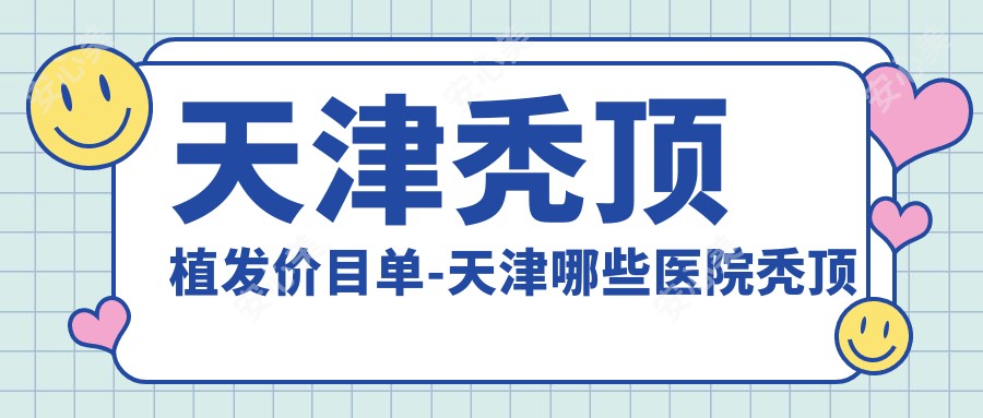 天津秃顶植发价目单-天津哪些医院秃顶植发成果不错且价格不贵