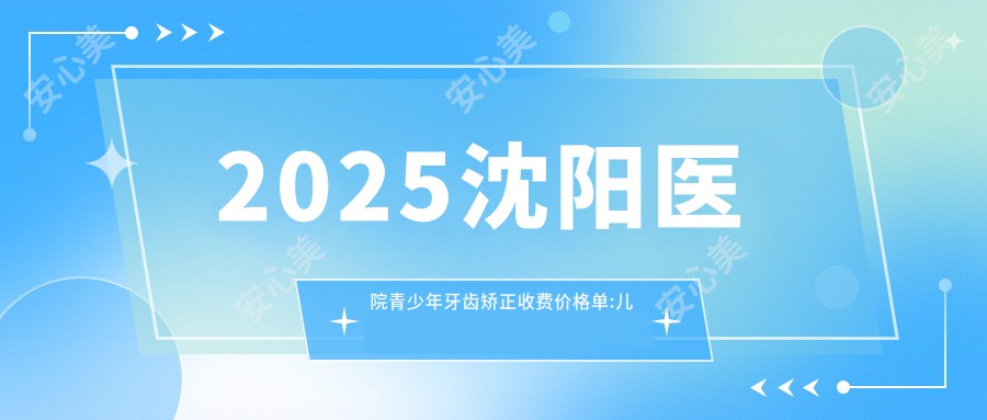 2025沈阳医院青少年牙齿矫正收费价格单:儿童早期牙齿矫正6k+|青少年牙齿矫正3k+|成人牙齿矫正8k+