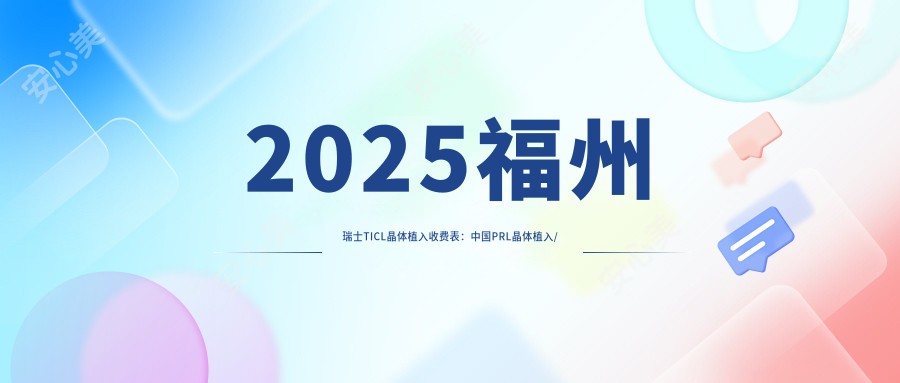 2025福州瑞士TICL晶体植入收费表：国内PRL晶体植入/瑞士TICL晶体植入/瑞士ICL晶体植入等瑞士TICL晶体植入价格概览