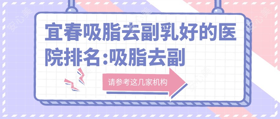 宜春吸脂去副乳好的医院排名:吸脂去副乳好的正规医院除了宜春爱思特医疗美容还有这10家