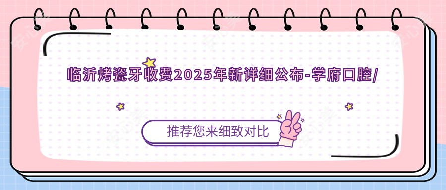 临沂烤瓷牙收费2025年新详细公布-学府口腔/临沂伊美口腔门诊部烤瓷牙价目单(价格)