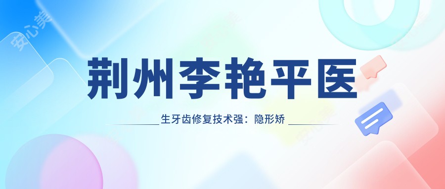 荆州李艳平医生牙齿修复技术强：隐形矫正+烤瓷牙实例丰富