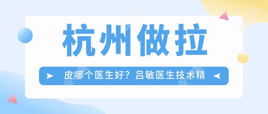 杭州做拉皮哪个医生好?吕敏医生技术精细,切口隐蔽!附详细介绍及医院预约方式
